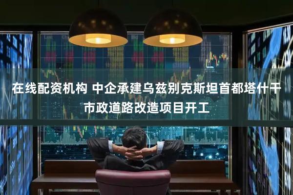 在线配资机构 中企承建乌兹别克斯坦首都塔什干市政道路改造项目开工