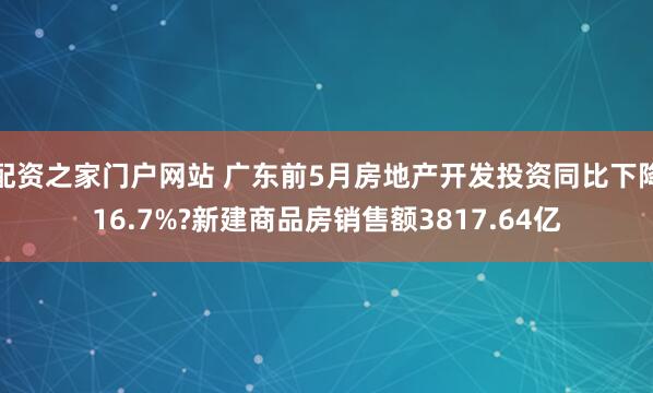 配资之家门户网站 广东前5月房地产开发投资同比下降16.7%?新建商品房销售额3817.64亿