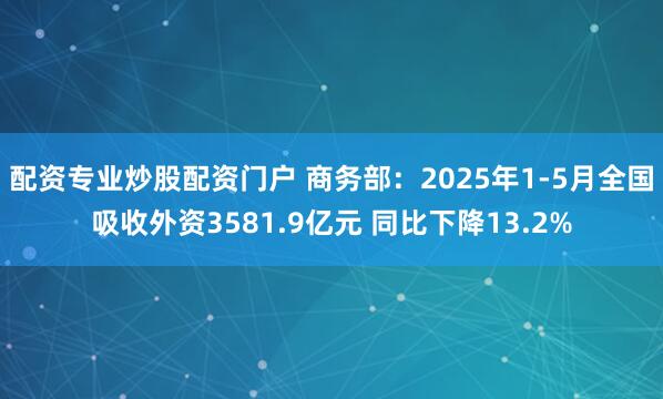 配资专业炒股配资门户 商务部：2025年1-5月全国吸收外资3581.9亿元 同比下降13.2%