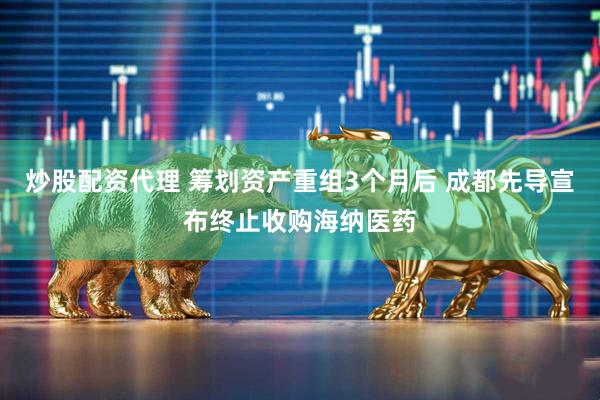 炒股配资代理 筹划资产重组3个月后 成都先导宣布终止收购海纳医药