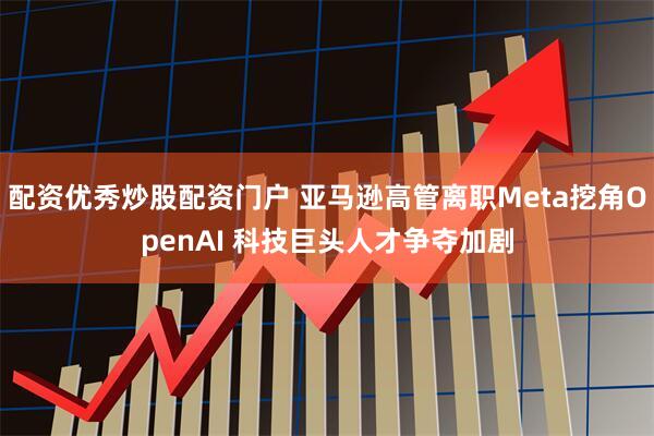配资优秀炒股配资门户 亚马逊高管离职Meta挖角OpenAI 科技巨头人才争夺加剧