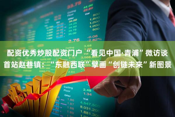 配资优秀炒股配资门户 “看见中国·青浦”微访谈首站赵巷镇：“东融西联”擘画“创链未来”新图景