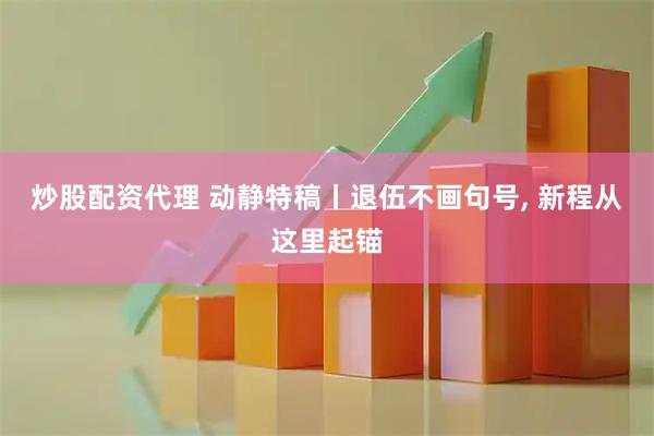 炒股配资代理 动静特稿丨退伍不画句号, 新程从这里起锚