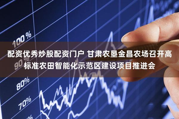 配资优秀炒股配资门户 甘肃农垦金昌农场召开高标准农田智能化示范区建设项目推进会