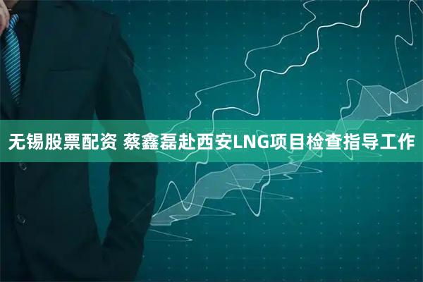 无锡股票配资 蔡鑫磊赴西安LNG项目检查指导工作