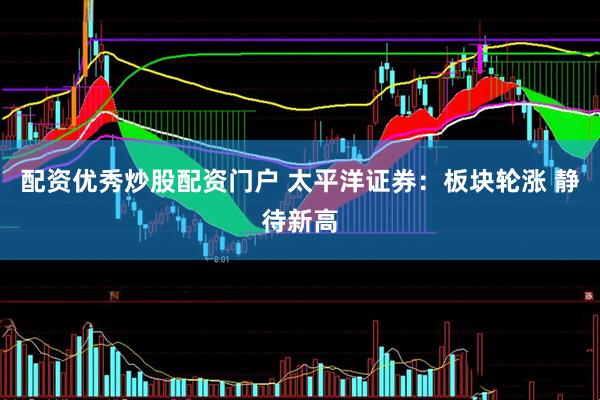 配资优秀炒股配资门户 太平洋证券：板块轮涨 静待新高