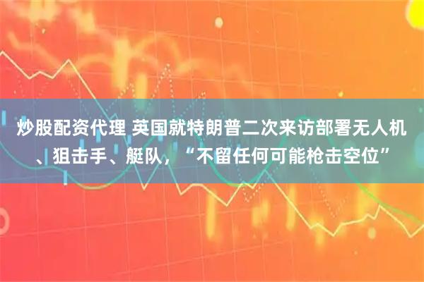 炒股配资代理 英国就特朗普二次来访部署无人机、狙击手、艇队，“不留任何可能枪击空位”