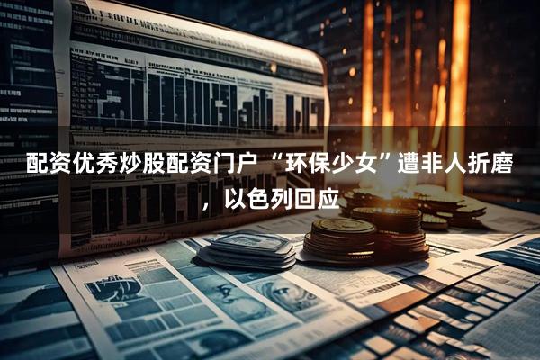配资优秀炒股配资门户 “环保少女”遭非人折磨，以色列回应