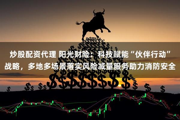 炒股配资代理 阳光财险：科技赋能“伙伴行动”战略，多地多场景落实风险减量服务助力消防安全