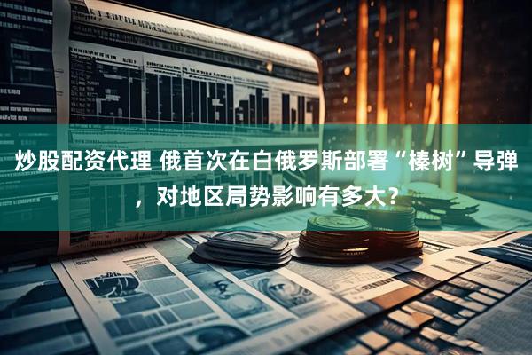 炒股配资代理 俄首次在白俄罗斯部署“榛树”导弹，对地区局势影响有多大？