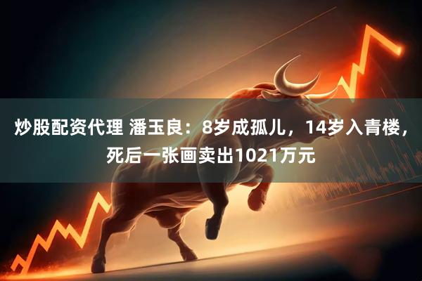 炒股配资代理 潘玉良：8岁成孤儿，14岁入青楼，死后一张画卖出1021万元