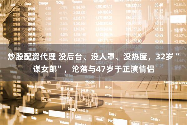 炒股配资代理 没后台、没人罩、没热度，32岁“谋女郎”，沦落与47岁于正演情侣