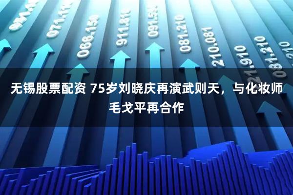 无锡股票配资 75岁刘晓庆再演武则天，与化妆师毛戈平再合作