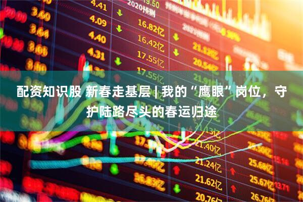 配资知识股 新春走基层 | 我的“鹰眼”岗位，守护陆路尽头的春运归途
