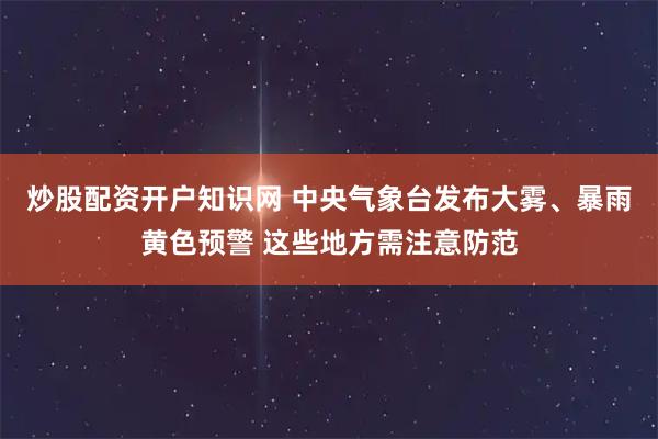 炒股配资开户知识网 中央气象台发布大雾、暴雨黄色预警 这些地方需注意防范
