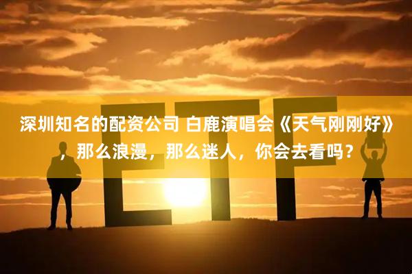 深圳知名的配资公司 白鹿演唱会《天气刚刚好》，那么浪漫，那么迷人，你会去看吗？