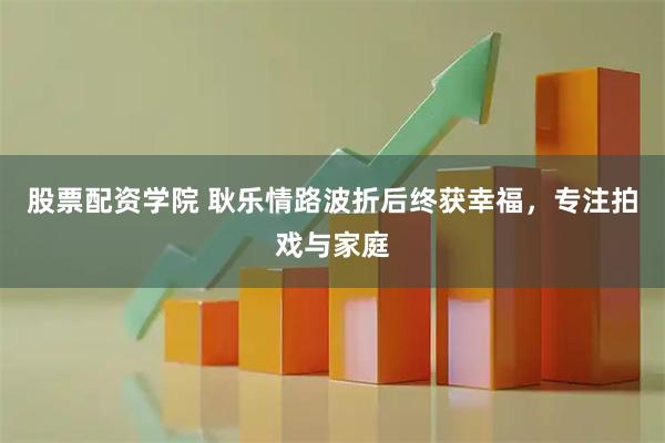 股票配资学院 耿乐情路波折后终获幸福，专注拍戏与家庭