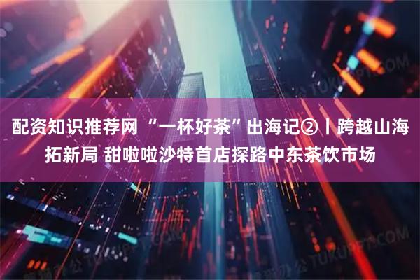 配资知识推荐网 “一杯好茶”出海记②丨跨越山海拓新局 甜啦啦沙特首店探路中东茶饮市场