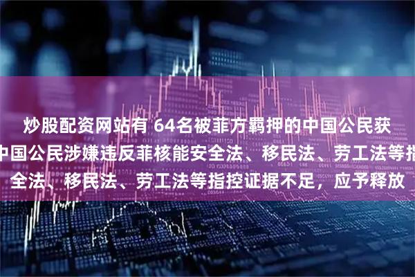 炒股配资网站有 64名被菲方羁押的中国公民获释，菲司法部：对涉事中国公民涉嫌违反菲核能安全法、移民法、劳工法等指控证据不足，应予释放