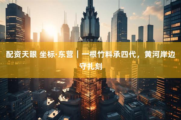配资天眼 坐标·东营｜一根竹料承四代，黄河岸边守扎刻