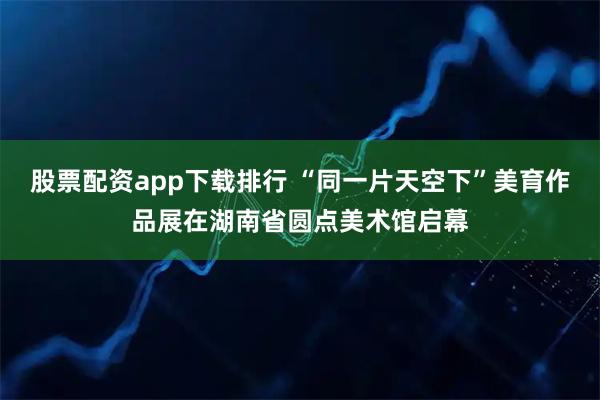 股票配资app下载排行 “同一片天空下”美育作品展在湖南省圆点美术馆启幕