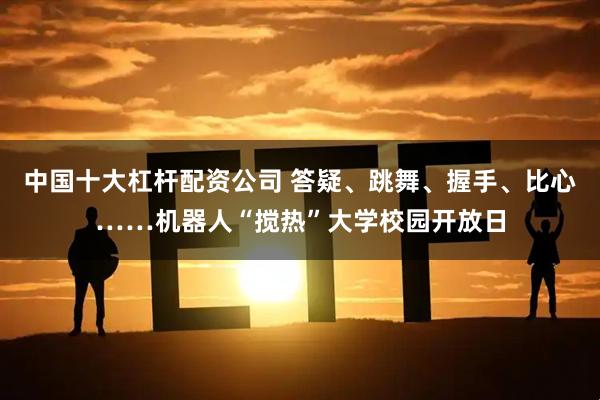 中国十大杠杆配资公司 答疑、跳舞、握手、比心……机器人“搅热”大学校园开放日