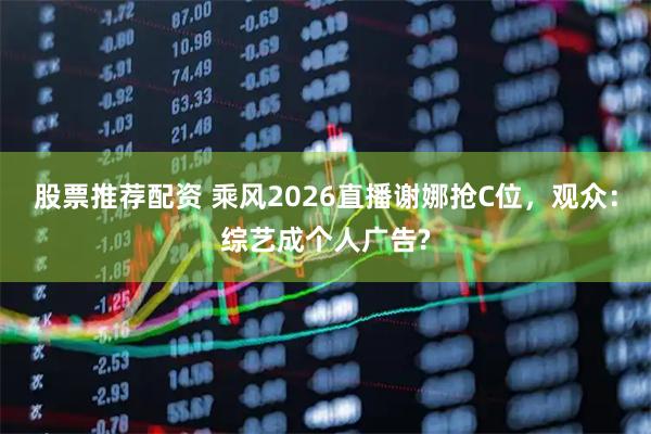 股票推荐配资 乘风2026直播谢娜抢C位，观众：综艺成个人广告?